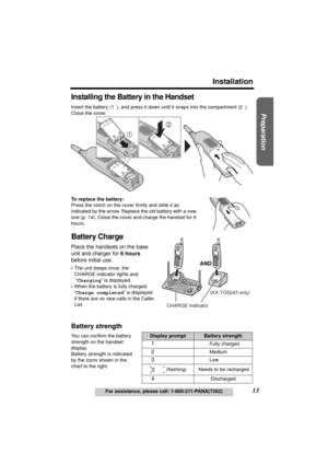 Page 13Useful Information Answering System Telephone System
13
Installation
For assistance, please call: 1-800-211-PANA(7262)
Preparation
Installing the Battery in the Handset
Insert the battery (1), and press it down until it snaps into the compartment (2). 
Close the cover.
To replace the battery:
Press the notch on the cover firmly and slide it as 
indicated by the arrow. Replace the old battery with a new 
one (p. 14). Close the cover and charge the handset for 6 
hours.
Battery Charge
Place the handsets on...