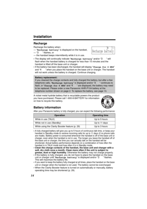 Page 14Installation
14
Recharge
Recharge the battery when:
— “Recharge battery” is displayed on the handset,
— “
3” flashes, or
— the handset beeps intermittently while it is in use.
•The display will continually indicate “Recharge battery” and/or “
3” will 
flash when the handset battery is charged for less than 15 minutes and the 
handset is lifted off the base unit or charger.
•If the battery has been discharged, the handset will display “Charge for 6 HRS” 
and “
4” when you place the handset on the base...