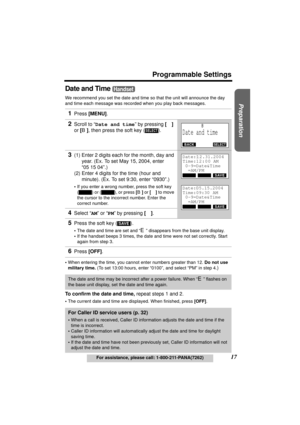 Page 17Useful Information Answering System Telephone System
17
Programmable Settings
For assistance, please call: 1-800-211-PANA(7262)
Preparation
Date and Time 
We recommend you set the date and time so that the unit will announce the day 
and time each message was recorded when you play back messages.
•When entering the time, you cannot enter numbers greater than 12. Do not use 
military time. (To set 13:00 hours, enter “0100”, and select “PM” in step 4.
)
To confirm the date and time, repeat steps 1 and 2....