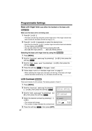 Page 22Programmable Settings
22
Base unit ringer tone (use either the handset or the base unit)
Make sure the base unit is not being used.
Selecting the base unit ringer tone by using the 
LCD Contrast 
There are 6 levels of LCD contrast. The factory preset is “level 3”.
1Press [H] or [G].
•The base unit will ring using the current ringer tone. If the ringer volume has 
been turned off, the base unit will not ring (p. 21). 
2Press [H] or [G] repeatedly to select the desired tone.
•Each time you press [H] or...