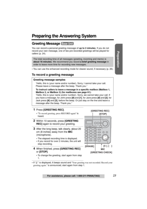 Page 23Useful Information Answering System Telephone System
23For assistance, please call: 1-800-211-PANA(7262)
Preparation
Preparing the Answering System
Greeting Message 
You can record a personal greeting message of up to 2 minutes. If you do not 
record your own message, one of two pre-recorded greetings will be played for 
callers (p. 24).
•You can use the enhanced recording mode for clearer sound, if necessary (p. 26).
To record a greeting message
•If “ ” is displayed, 6 beeps sound and “Your greeting was...