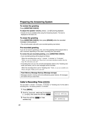 Page 24Preparing the Answering System
24
To review the greeting 
Press [GREETING CHECK].
To adjust the speaker volume, press [d] or [B] during playback.
•9 levels (0–8) are available while using the Answering System. The level is 
displayed on the base unit.
To erase the greeting 
Press [GREETING CHECK], then press [ERASE] while the recorded 
message is being played.
•The unit will answer calls with a pre-recorded greeting (see below).
Pre-recorded greeting
If you do not record a greeting (p. 23), one of two...