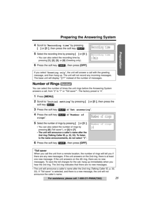 Page 25Useful Information Answering System Telephone System
25
Preparing the Answering System
For assistance, please call: 1-800-211-PANA(7262)
Preparation
Number of Rings 
You can select the number of times the unit rings before the Answering System 
answers a call, from “2” to “7” or “Toll saver”*. The factory preset is “4”.
•The unit will announce a caller’s name after the 2nd ring (Talking Caller ID, 
p. 32, 
33). If “Toll saver” is selected, and there is a new message, the unit will not 
announce the...