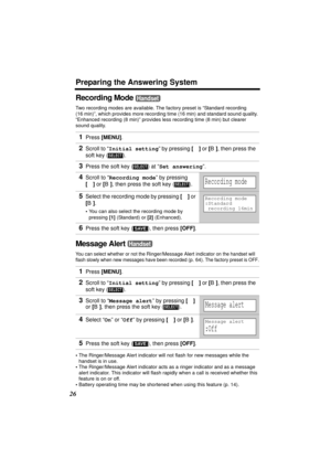 Page 26Preparing the Answering System
26
Recording Mode 
Two recording modes are available. The factory preset is “Standard recording 
(16 min)”, which provides more recording time (16 min) and standard sound quality. 
“Enhanced recording (8 min)” provides less recording time (8 min) but clearer 
sound quality.
Message Alert 
You can select whether or not the Ringer/Message Alert indicator on the handset will 
flash slowly when new messages have been recorded 
(p. 64). The factory preset is OFF.
•The...