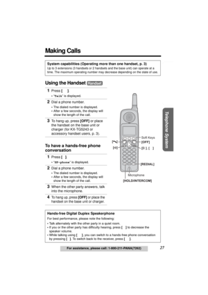 Page 27Useful Information Answering System Preparation
27For assistance, please call: 1-800-211-PANA(7262)
Telephone System
Making Calls
Using the Handset 
System capabilities (Operating more than one handset, p. 3)
Up to 3 extensions (3 handsets or 2 handsets and the base unit) can operate at a 
time. The maximum operating number may decrease depending on the state of use.
1Press [C].
•“Talk” is displayed.
2Dial a phone number.
•The dialed number is displayed.
•After a few seconds, the display will 
show the...