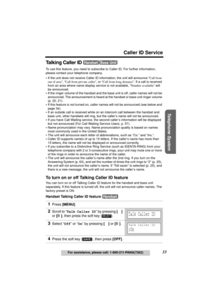 Page 33Useful Information Answering System Preparation
33
Caller ID Service
For assistance, please call: 1-800-211-PANA(7262)
Telephone System
Talking Caller ID 
To use this feature, you need to subscribe to Caller ID. For further information, 
please contact your telephone company.
•If the unit does not receive Caller ID information, the unit will announce “Call from 
out of area”, “Call from private caller”, or “Call from long distance”. If a call is received 
from an area where name display service is not...
