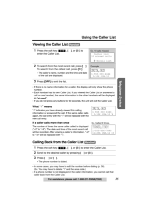 Page 35Useful Information Answering System Preparation
35
Using the Caller List
For assistance, please call: 1-800-211-PANA(7262)
Telephone System
Viewing the Caller List 
•If there is no name information for a caller, the display will only show the phone 
number.
•Each handset has its own Caller List. If you viewed the Caller List or answered a 
call on one handset, the same information in the other handsets will be displayed 
as “missed”.
•If you do not press any buttons for 60 seconds, the unit will exit the...