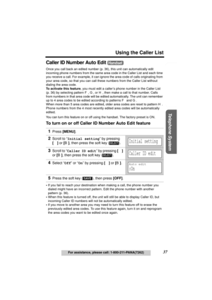 Page 37Useful Information Answering System Preparation
37
Using the Caller List
For assistance, please call: 1-800-211-PANA(7262)
Telephone System
Caller ID Number Auto Edit 
Once you call back an edited number (p. 36), this unit can automatically edit 
incoming phone numbers from the same area code in the Caller List and each time 
you receive a call. For example, it can ignore the area code of calls originating from 
your area code, so that you can call these numbers from the Caller List without 
dialing the...