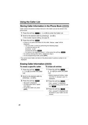 Page 38Using the Caller List
38
Storing Caller Information in the Phone Book 
Caller names and phone numbers that are in the Caller List can be stored in the 
phone book.
•You cannot store Caller List items in the phone book if a phone number is not 
displayed.
Erasing Caller Information 
To erase a specific caller To erase all entries 1
Press the soft key ( ), [d], or [B] to enter the Caller List.
2Scroll to the desired caller by pressing [d] or [B].
•If the number requires editing, see page 36.
3Press the...
