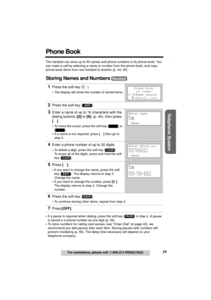 Page 39Useful Information Answering System Preparation
39For assistance, please call: 1-800-211-PANA(7262)
Telephone System
Phone Book
The handset can store up to 50 names and phone numbers in its phone book. You 
can make a call by selecting a name or number from the phone book, and copy 
phone book items from one handset to another (p. 44, 45).
Storing Names and Numbers 
•If a pause is required when dialing, press the soft key () in step 4. A pause 
is stored in a phone number as one digit (p. 56).
•To store...