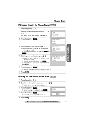 Page 43Useful Information Answering System Preparation
43
Phone Book
For assistance, please call: 1-800-211-PANA(7262)
Telephone System
Editing an Item in the Phone Book 
Erasing an Item in the Phone Book 
1Press the soft key (C). 
2Scroll to the desired item by pressing [d] or 
[B].
•To search for the item by initial, see page 41.
3Press the soft key ( ).
4Edit the name (p. 40), then press [d].
•If you do not need to change the name, press 
[d] then go to step 5.
•To move the cursor, press the soft key 
() or...