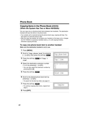Page 44Phone Book
44
Copying Items in the Phone Book 
(When the System Has Two or More Handsets)
You can copy one or all phone book items between two handsets. The destination 
handset will save the items in its phone book. 
•If an outside call is received during the phone book copy, copying will stop. You 
will need to re-send the item(s) later.
•After the copy has started, do not place your handset on the base unit or charger 
(for KX-TG5243 or accessory handset users, p. 3) until copying finishes, 
otherwise...