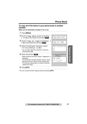 Page 45Useful Information Answering System Preparation
45
Phone Book
For assistance, please call: 1-800-211-PANA(7262)
Telephone System
To copy all of the items in your phone book to another 
handset
Make sure the destination handset is not in use.
•You can exit phone book copying mode by pressing [OFF]. 
1Press [MENU].
2Scroll to “Copy phone book” by pressing 
[d] or [B], then press the soft key ( ).
3Scroll to “Copy all items” by pressing [d] 
or [B], then press the soft key ( ).
4Select the destination...