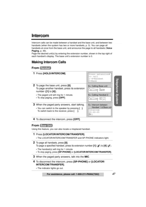 Page 47Useful Information Answering System Preparation
47For assistance, please call: 1-800-211-PANA(7262)
Telephone System
Intercom
Intercom calls can be made between a handset and the base unit, and between two 
handsets (when the system has two or more handsets, p. 3). You can page all 
handsets at once from the base unit, and announce the page to all handsets (Voice 
Paging, p. 49).
Page the desired unit(s) by entering the extension number, shown in the top right of 
each handset’s display. The base unit’s...