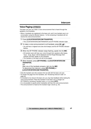 Page 49Useful Information Answering System Preparation
49For assistance, please call: 1-800-211-PANA(7262)
Telephone System
Intercom
Voice Paging
 
The base unit user can make a voice announcement that is heard through the 
speakers of all handsets.
•When 4 handsets are registered to the base unit, and if one handset user is on 
conversation using the Booster feature, 1 of the remaining 3 handsets will not 
receive the voice announcement.
•Only the handset user who answers first can talk with the base unit...