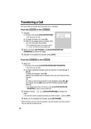 Page 5050
Transferring a Call
You can transfer an outside call to the base unit or a handset.
From the   to the 
From the   to the 
•When the base unit user calls all handsets, only the handset user who answers 
first can take the transferred call.
1Handset: 
(1) 
During a call, press [HOLD/INTERCOM].
•The call is put on hold.
(2) To page the base unit, press [0].
(3) Wait for the paged party to answer, then 
you can announce the transfer. 
•If the paged party does not answer, press 
[
C] or [s] to return to...