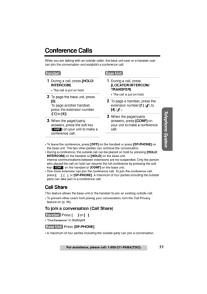 Page 53Useful Information Answering System Preparation
53For assistance, please call: 1-800-211-PANA(7262)
Telephone System
Conference Calls
While you are talking with an outside caller, the base unit user or a handset user 
can join the conversation and establish a conference call.
•To leave the conference, press [OFF] on the handset or press [SP-PHONE] on 
the base unit. The two other parties can continue the conversation.
•During a conference, the outside call can be placed on hold by pressing [HOLD/...