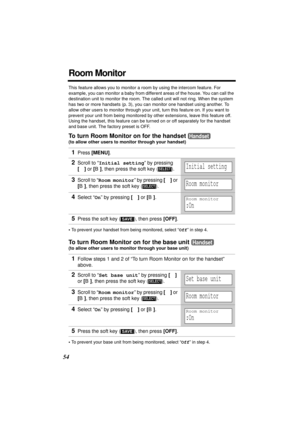 Page 5454
Room Monitor
This feature allows you to monitor a room by using the intercom feature. For 
example, you can monitor a baby from different areas of the house. You can call the 
destination unit to monitor the room. The called unit will not ring. When the system 
has two or more handsets (p. 3), you can monitor one handset using another. To 
allow other users to monitor through your unit, turn this feature on. If you want to 
prevent your unit from being monitored by other extensions, leave this feature...