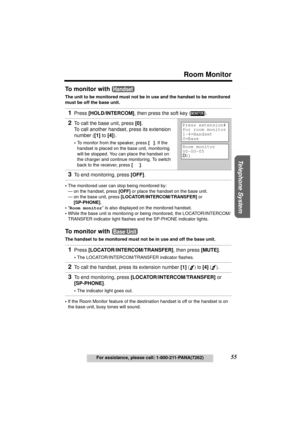 Page 55Useful Information Answering System Preparation
55
Room Monitor
For assistance, please call: 1-800-211-PANA(7262)
Telephone System
To monitor with 
The unit to be monitored must not be in use and the handset to be monitored 
must be off the base unit.
•The monitored user can stop being monitored by:
— on the handset, press [OFF] or place the handset on the base unit.
— on the base unit, press [LOCATOR/INTERCOM/TRANSFER] or 
[SP-PHONE].
•“Room monitor” is also displayed on the monitored handset.
•While...