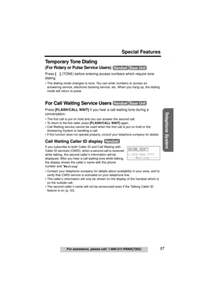 Page 57Useful Information Answering System Preparation
57
Special Features
For assistance, please call: 1-800-211-PANA(7262)
Telephone System
Te m p o r a r y  To n e  D i a l i n g
(For Rotary or Pulse Service Users) 
Press [*] (TONE) before entering access numbers which require tone 
dialing.
•The dialing mode changes to tone. You can enter numbers to access an 
answering service, electronic banking service, etc. When you hang up, the dialing 
mode will return to pulse.
For Call Waiting Service Users 
Press...