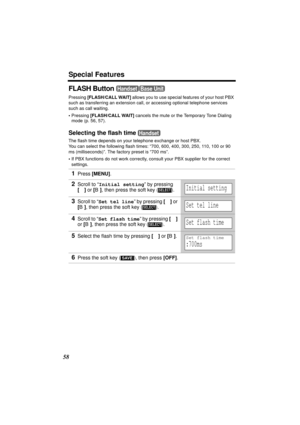 Page 58Special Features
58
FLASH Button 
Pressing [FLASH/CALL WAIT] allows you to use special features of your host PBX 
such as transferring an extension call, or accessing optional telephone services 
such as call waiting. 
•Pressing [FLASH/CALL WAIT]
 cancels the mute or the Temporary Tone Dialing 
mode (p. 56, 57).
Selecting the flash time 
The flash time depends on your telephone exchange or host PBX. 
You can select the following flash times: “700, 600, 400, 300, 250, 110, 100 or 90 
ms (milliseconds)”....