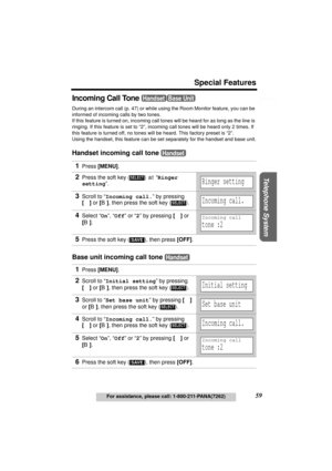 Page 59Useful Information Answering System Preparation
59
Special Features
For assistance, please call: 1-800-211-PANA(7262)
Telephone System
Incoming Call Tone 
During an intercom call (p. 47) or while using the Room Monitor feature, you can be 
informed of incoming calls by two tones.
If this feature is turned on, incoming call tones will be heard for as long as the line is 
ringing. If this feature is set to “2”, incoming call tones will be heard only 2 times. If 
this feature is turned off, no tones will be...