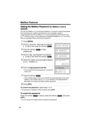 Page 62Mailbox Features
62
Setting the Mailbox Password (for Mailbox 2 and 3) 
You can use Mailbox 2 or 3 as personal mailboxes. To prevent unauthorized people 
from accessing your mailbox and listening to your messages, assign a 
2-digit password (00–99) to Mailbox 2 or 3. Each password and the remote code 
(p. 71) must be unique. Once a password is assigned to Mailbox 2 or 3, no one can 
listen to messages without entering the password.
To confirm the password, repeat steps 1 to 5.
•The password is displayed....