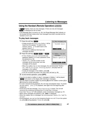 Page 65Useful Information Answering System Preparation
65
Listening to Messages
For assistance, please call: 1-800-211-PANA(7262)
Telephone System
Using the Handset (Remote Operation) 
If “  ” flashes, there are new messages. If there are only old messages 
“
  ” is displayed but will not flash.
•If the Message Alert is turned on (p. 26), the Ringer/Message Alert indicator on 
the handset will flash slowly when new messages have been recorded and the 
handset is not in use.
To play back messages
•If you do not...