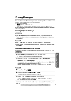 Page 67Telephone System
Useful Information Answering System Preparation
67For assistance, please call: 1-800-211-PANA(7262)
Erasing Messages
The unit will announce the remaining recording time after playback if it is less than 3 
minutes. New messages cannot be recorded when:
— “Memory full” is heard.
— 
“  ” flashes on the base unit.
— ANSWER ON indicator flashes rapidly (when the Answering System is on).
Erase unnecessary messages. We recommend you erase unnecessary messages 
after each playback.
Erasing a...