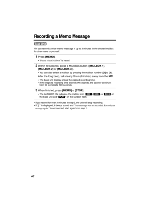 Page 6868
Recording a Memo Message
You can record a voice memo message of up to 3 minutes in the desired mailbox 
for other users or yourself.
•If you record for over 3 minutes in step 2, the unit will stop recording. 
•If “ ” is displayed, 6 beeps sound and “Your message was not recorded. Record your 
message again.” is announced, start again from step 1.
1Press [MEMO].
•“Please select Mailbox” is heard.
2Within 10 seconds, press a MAILBOX button ([MAILBOX 1], 
[MAILBOX 2] or [MAILBOX 3]). 
•You can also...