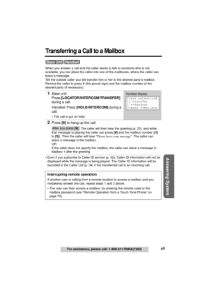 Page 69Telephone System
Useful Information Answering System Preparation
69For assistance, please call: 1-800-211-PANA(7262)
Transferring a Call to a Mailbox
When you answer a call and the caller wants to talk to someone who is not 
available, you can place the caller into one of the mailboxes, where the caller can 
leave a message. 
Tell the outside caller you will transfer him or her to the desired party’s mailbox. 
Remind the caller to press # (the pound sign) and the mailbox number of the 
desired party (if...