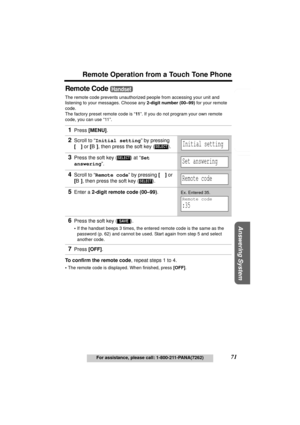 Page 71Useful Information Answering System Preparation
71
Remote Operation from a Touch Tone Phone
For assistance, please call: 1-800-211-PANA(7262)
Telephone System
Remote Code 
The remote code prevents unauthorized people from accessing your unit and 
listening to your messages. Choose any 2-digit number (00–99) for your remote 
code.
The factory preset remote code is “11”. If you do not program your own remote 
code, you can use “11”. 
To confirm the remote code, repeat steps 1 to 4.
•The remote code is...