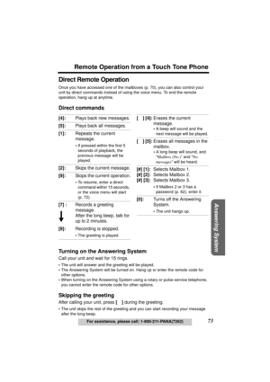 Page 73Useful Information Answering System Preparation
73
Remote Operation from a Touch Tone Phone
For assistance, please call: 1-800-211-PANA(7262)
Telephone System
Direct Remote Operation
Once you have accessed one of the mailboxes (p. 70), you can also control your 
unit by direct commands instead of using the voice menu. To end the remote 
operation, hang up at anytime.
Direct commands
Turning on the Answering System
Call your unit and wait for 15 rings.
•The unit will answer and the greeting will be...