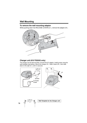 Page 76Wall Mounting
76
To remove the wall mounting adaptor
While pushing down the RELEASE LEVERS (A), remove the adaptor (B).
Charger unit (KX-TG5243 only)
The charger can be wall mounted. Connect the AC adaptor. Install screws using the 
wall template (see below). Mount the charger (
A). Slide it down (B), then slide 
down to the right (
C) until it is secured.
2
11
RELEASE
LEVERS
A
B
C
Screws 
To  P o w e r  
Outlet 2.45 cm
(
31⁄32)
2.45 cm 
(31⁄32)Wall Template for the Charger unit
TG5240.fm  Page 76...