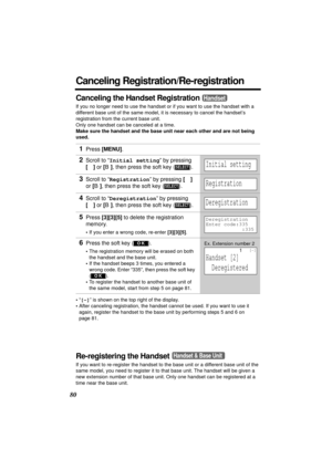 Page 8080
Canceling Registration/Re-registration
Canceling the Handset Registration
If you no longer need to use the handset or if you want to use the handset with a 
different base unit of the same model, it is necessary to cancel the handset’s 
registration from the current base unit.
Only one handset can be canceled at a time.
Make sure the handset and the base unit near each other and are not being 
used.
•“[-]” is shown on the top right of the display. 
•After canceling registration, the handset cannot be...