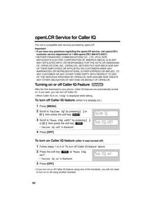 Page 9090
openLCR Service for Caller IQ
The unit is compatible with services provided by openLCR.
Important:
• If you have any questions regarding the openLCR service, call openLCR’s 
customer service department at 1-866-openLCR(1-866-673-6527).
• NEITHER PANASONIC COMMUNICATIONS CO., LTD. (PCC) NOR 
MATSUSHITA ELECTRIC CORPORATION OF AMERICA (MECA) IS IN ANY 
WAY AFFILIATED WITH, OR RESPONSIBLE FOR THE ACTS OR OMISSIONS 
OF, OPENLCR.COM, INC. (OPENLCR). NEITHER PCC NOR MECA NOR ANY 
OF THEIR EMPLOYEES OR...