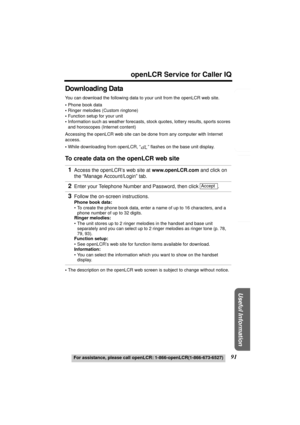 Page 91Useful Information
Answering System Preparation
91
openLCR Service for Caller IQ
For assistance, please call openLCR: 1-866-openLCR(1-866-673-6527)
Telephone System
Downloading Data
You can download the following data to your unit from the openLCR web site.
•Phone book data
•Ringer melodies (Custom ringtone)
•Function setup for your unit
•Information such as weather forecasts, stock quotes, lottery results, sports scores 
and horoscopes (Internet content)
Accessing the openLCR web site can be done from...