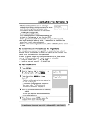 Page 93Useful Information
Answering System Preparation
93
openLCR Service for Caller IQ
For assistance, please call openLCR: 1-866-openLCR(1-866-673-6527)
Telephone System
•If the handset beeps 3 times and the following is 
displayed, some items could not be stored in the phone 
book. Store items by following the steps below.
1. Erase items which do not exist on the web from the 
phone book of the unit (p. 43).
2. Access the openLCR web site.
3. Go to the web screen to create the phone book data.
4. Check the...