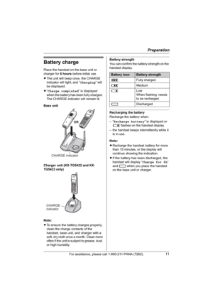 Page 11Preparation
For assistance, please call 1-800-211-PANA (7262).11
Battery charge
Place the handset on the base unit or 
charger for 6 hours before initial use.
LThe unit will beep once, the CHARGE 
indicator will light, and “Charging” will 
be displayed.
L“Charge completed” is displayed 
when the battery has been fully charged. 
The CHARGE indicator will remain lit.
Base unit
Charger unit (KX-TG5422 and KX-
TG5423 only)
Note:
LTo ensure the battery charges properly, 
clean the charge contacts of the...