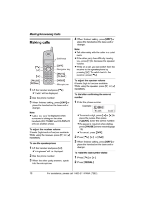 Page 16Making/Answering Calls
16For assistance, please call 1-800-211-PANA (7262).
Making calls
1Lift the handset and press {C}.
L“Talk” will be displayed.
2Dial the phone number.
3When finished talking, press {OFF} or 
place the handset on the base unit or 
charger.
Note:
L“Line in use” is displayed when 
someone is talking on the other 
handsets (KX-TG5422 and KX-TG5423 
only) or another phone.
To adjust the receiver volume
3 levels (high/medium/low) are available.
While using the receiver, press {V} or {^}...