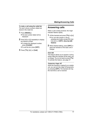 Page 17Making/Answering Calls
For assistance, please call 1-800-211-PANA (7262).17
To make a call using the redial list
The last 5 phone numbers dialed are 
stored in the redial list.
1Press {REDIAL}.
LThe last number dialed will be 
displayed.
2Press {V} or {^} repeatedly to display 
the desired number.
LTo delete the displayed number, 
press{CLEAR}.
LTo exit the list, press {OFF}.
3Press {C},{s}, or {Call}.
Answering calls
When a call is being received, the ringer 
indicator flashes rapidly.
1Lift the handset...