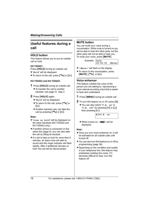 Page 18Making/Answering Calls
18For assistance, please call 1-800-211-PANA (7262).
Useful features during a 
call
HOLD button
This feature allows you to put an outside 
call on hold.
KX-TG5421:
Press{HOLD} during an outside call.
L“Hold” will be displayed.
LTo return to the call, press {C} or {s}.
KX-TG5422 and KX-TG5423:
1Press {HOLD} during an outside call.
LTo transfer the call to another 
handset, see page 31, step 2.
2Press {HOLD} again.
L“Hold” will be displayed.
LTo return to the call, press {C} or...