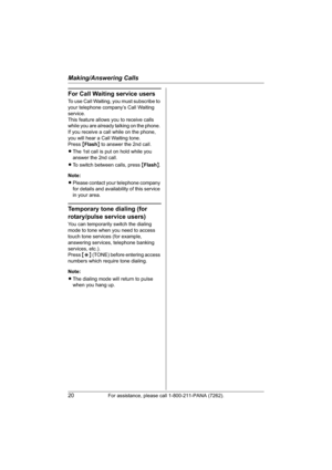 Page 20Making/Answering Calls
20For assistance, please call 1-800-211-PANA (7262).
For Call Waiting service users
To use Call Waiting, you must subscribe to 
your telephone company’s Call Waiting 
service.
This feature allows you to receive calls 
while you are already talking on the phone. 
If you receive a call while on the phone, 
you will hear a Call Waiting tone. 
Press{Flash} to answer the 2nd call.
LThe 1st call is put on hold while you 
answer the 2nd call.
LTo switch between calls, press {Flash}....