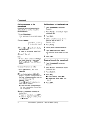 Page 22Phonebook
22For assistance, please call 1-800-211-PANA (7262).
Calling someone in the 
phonebook
Phonebook items can be searched for 
alphabetically by scrolling through the 
phonebook items.
1Press {Phonebook}.
LFor quick search, you can skip to step 
3.
2Press {Search}.
3Press {V} or {^} repeatedly to display 
the desired item.
LTo exit the phonebook, press {OFF}.
4Press {C} or {s}.
Note:
LTo view a phone number over 16 digits 
long, follow steps 1 to 3, then press 
{Edit} and {Next}. Press {OFF} when...