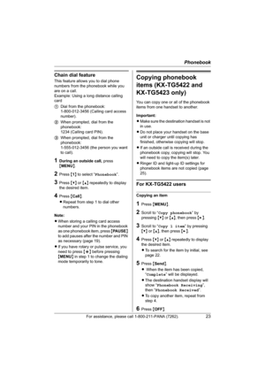 Page 23Phonebook
For assistance, please call 1-800-211-PANA (7262).23
Chain dial feature
This feature allows you to dial phone 
numbers from the phonebook while you 
are on a call.
Example: Using a long distance calling 
card
1Dial from the phonebook: 
1-800-012-3456 (Calling card access 
number). 
2When prompted, dial from the 
phonebook: 
1234 (Calling card PIN).
3When prompted, dial from the 
phonebook: 
1-555-012-3456 (the person you want 
to call).
1During an outside call, press 
{MENU}.
2Press {1} to...