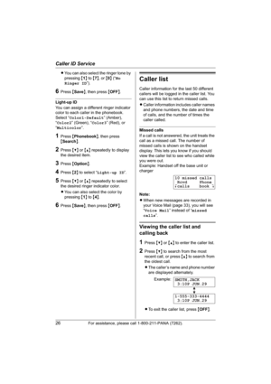 Page 26Caller ID Service
26For assistance, please call 1-800-211-PANA (7262).
LYou can also select the ringer tone by 
pressing{1} to {7}, or {0} (“No
Ringer ID”).
6Press {Save}, then press {OFF}.
Light-up ID
You can assign a different ringer indicator 
color to each caller in the phonebook.
Select “Color1-Default” (Amber), 
“Color2” (Green), “Color3” (Red), or 
“Multicolor”.
1Press {Phonebook}, then press 
{Search}.
2Press {V} or {^} repeatedly to display 
the desired item.
3Press {Option}.
4Press {2} to...