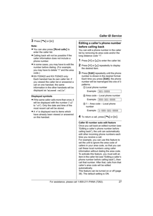 Page 27Caller ID Service
For assistance, please call 1-800-211-PANA (7262).27
3Press {C} or {s}.
Note:
LYou can also press {Rcvd calls} to 
enter the caller list.
LCalling back will not be possible if the 
caller information does not include a 
phone number.
LIn some cases, you may have to edit the 
number before dialing. (For example, 
you may have to delete “1” and the area 
code.)
LKX-TG5422 and KX-TG5423 only: 
Each handset has its own caller list. If 
you viewed the caller list or answered a 
call on one...