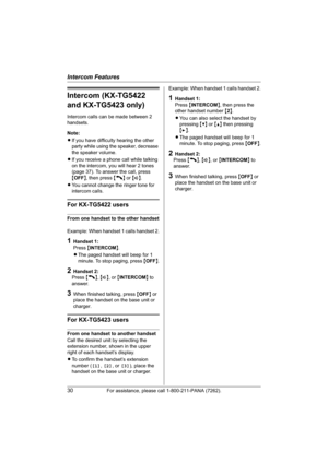 Page 30Intercom Features
30For assistance, please call 1-800-211-PANA (7262).
Intercom (KX-TG5422 
and KX-TG5423 only)
Intercom calls can be made between 2 
handsets.
Note:
LIf you have difficulty hearing the other 
party while using the speaker, decrease 
the speaker volume.
LIf you receive a phone call while talking 
on the intercom, you will hear 2 tones 
(page 37). To answer the call, press 
{OFF}, then press {C} or {s}.
LYou cannot change the ringer tone for 
intercom calls.
For KX-TG5422 users
From one...