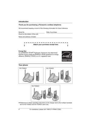 Page 4Introduction
4For assistance, please call 1-800-211-PANA (7262).
Thank you for purchasing a Panasonic cordless telephone.
We recommend keeping a record of the following information for future reference.
Attach your purchase receipt here.
Your phone
LReferences in these operating instructions to the charger and to the multiple handsets 
are for KX-TG5422 and KX-TG5423 users only. Serial No. Date of purchase
(found on the bottom of the unit)
Name and address of dealer
Energy Star:
As an 
ENERGYSTA R®...