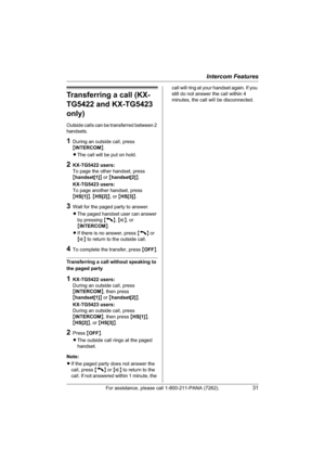 Page 31Intercom Features
For assistance, please call 1-800-211-PANA (7262).31
Transferring a call (KX-
TG5422 and KX-TG5423 
only)
Outside calls can be transferred between 2 
handsets.
1During an outside call, press 
{INTERCOM}.
LThe call will be put on hold.
2KX-TG5422 users:
To page the other handset, press 
{handset[1]} or {handset[2]}.
KX-TG5423 users:
To page another handset, press 
{HS[1]},{HS[2]}, or {HS[3]}.
3Wait for the paged party to answer.
LThe paged handset user can answer 
by pressing {C},{s}, or...